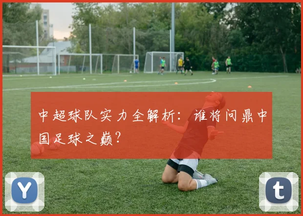 中超球队实力全解析:谁将问鼎中国足球之巅?