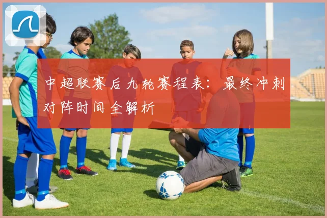 中超联赛后九轮赛程表：最终冲刺对阵时间全解析