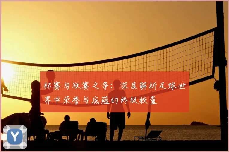 杯赛与联赛之争：深度解析足球世界中荣誉与底蕴的终极较量