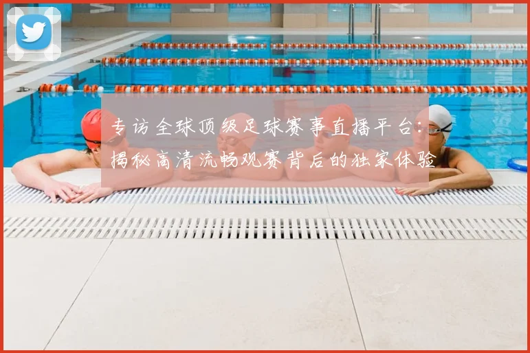 专访全球顶级足球赛事直播平台:揭秘高清流畅观赛背后的独家体验