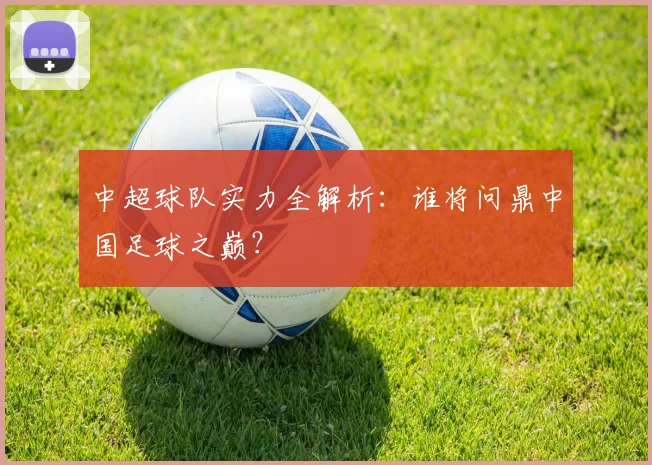 中超球队实力全解析：谁将问鼎中国足球之巅？
