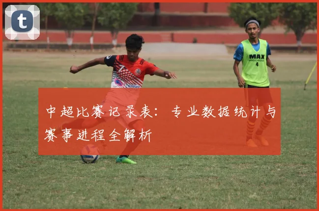 中超比赛记录表:专业数据统计与赛事进程全解析