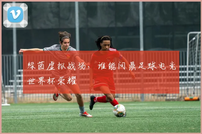 绿茵虚拟战场，谁能问鼎足球电竞世界杯荣耀