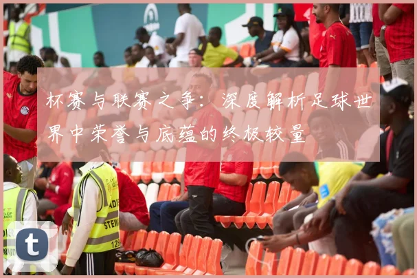 杯赛与联赛之争:深度解析足球世界中荣誉与底蕴的终极较量