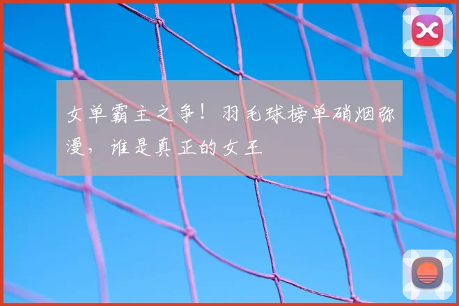 女单霸主之争！羽毛球榜单硝烟弥漫，谁是真正的女王